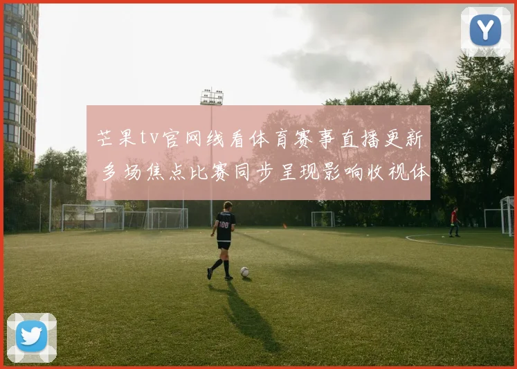 芒果tv官网线看体育赛事直播更新 多场焦点比赛同步呈现影响收视体验