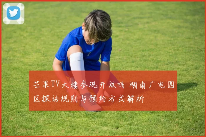 芒果TV大楼参观开放吗 湖南广电园区探访规则与预约方式解析