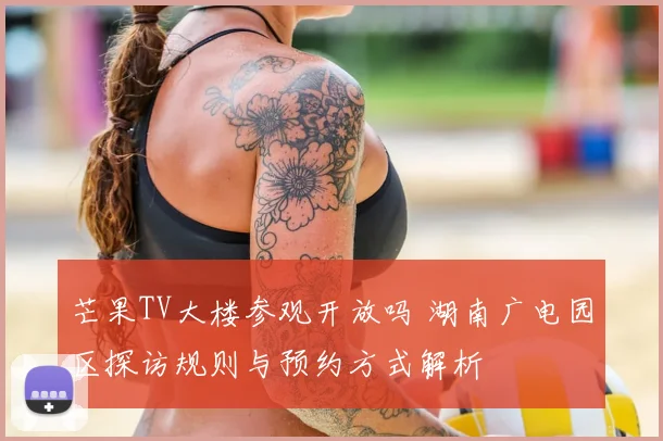 芒果TV大楼参观开放吗 湖南广电园区探访规则与预约方式解析