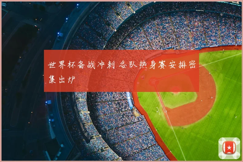 世界杯备战冲刺 各队热身赛安排密集出炉