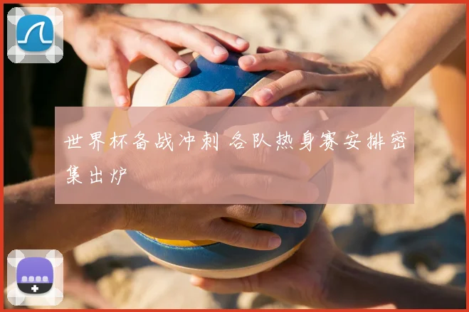 世界杯备战冲刺 各队热身赛安排密集出炉