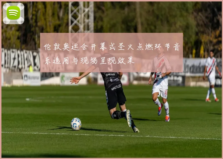 伦敦奥运会开幕式圣火点燃环节音乐选用与现场呈现效果