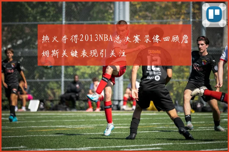 热火夺得2013NBA总决赛录像回顾詹姆斯关键表现引关注