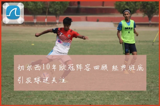 切尔西10年欧冠阵容回顾 经典班底引发球迷关注