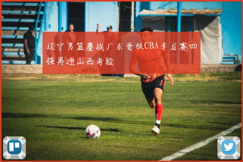 辽宁男篮鏖战广东晋级CBA季后赛四强再迎山西考验