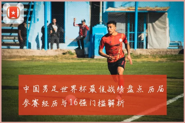 中国男足世界杯最佳战绩盘点 历届参赛经历与16强门槛解析