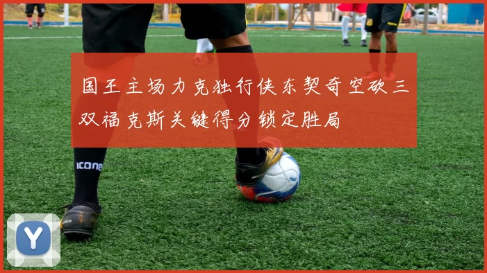 国王主场力克独行侠东契奇空砍三双福克斯关键得分锁定胜局