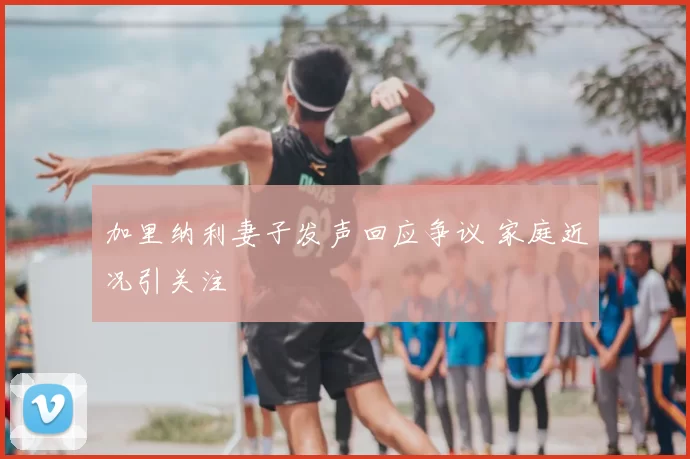 加里纳利妻子发声回应争议 家庭近况引关注