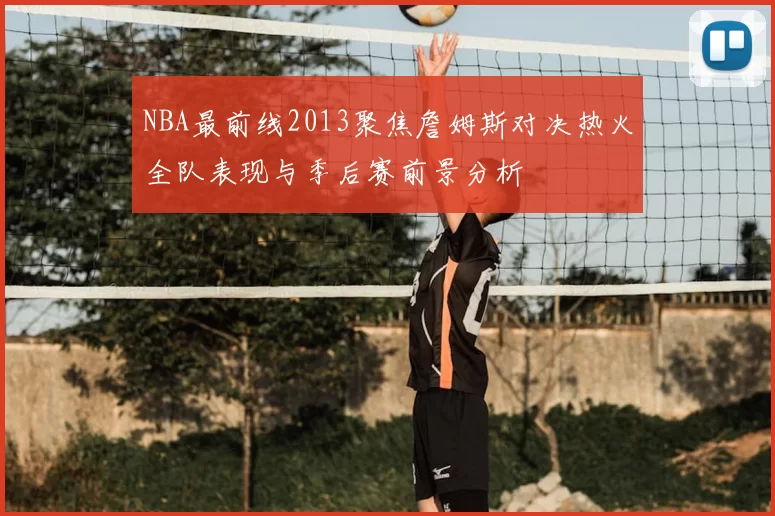 NBA最前线2013聚焦詹姆斯对决热火全队表现与季后赛前景分析