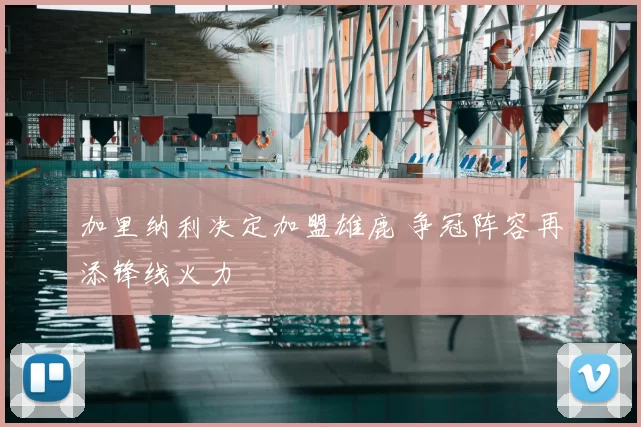 加里纳利决定加盟雄鹿 争冠阵容再添锋线火力