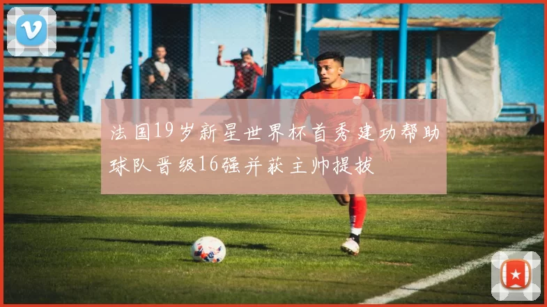 法国19岁新星世界杯首秀建功帮助球队晋级16强并获主帅提拔