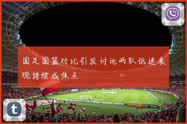 国足国篮对比引发讨论两队低迷表现持续成焦点