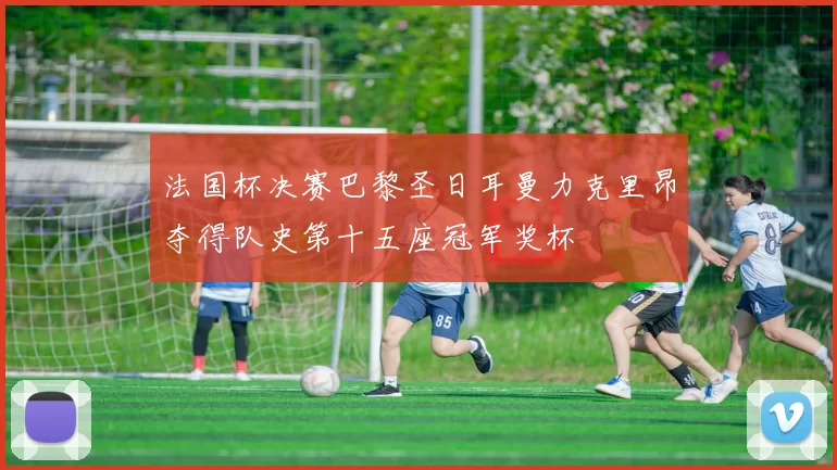 法国杯决赛巴黎圣日耳曼力克里昂夺得队史第十五座冠军奖杯