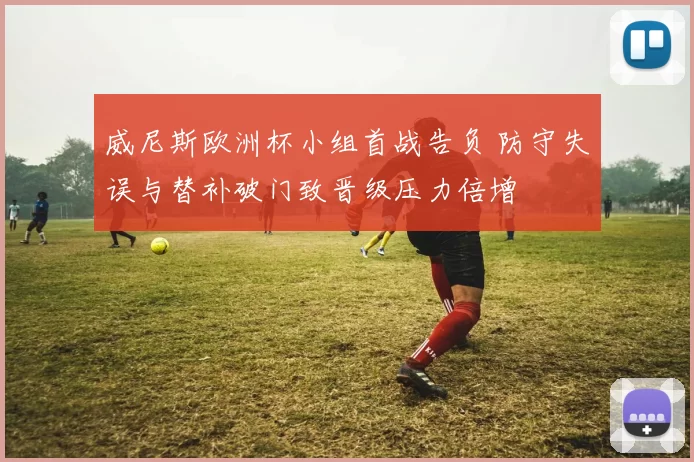 威尼斯欧洲杯小组首战告负 防守失误与替补破门致晋级压力倍增