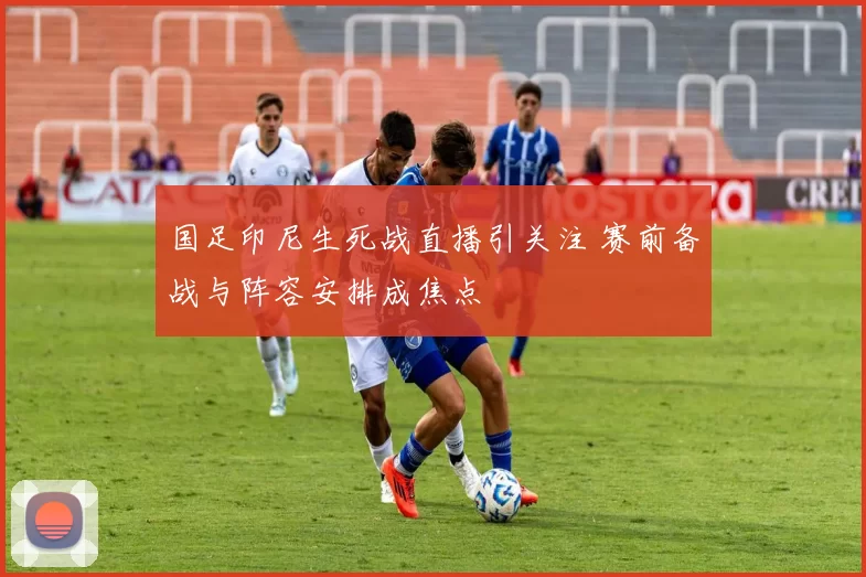 国足印尼生死战直播引关注 赛前备战与阵容安排成焦点