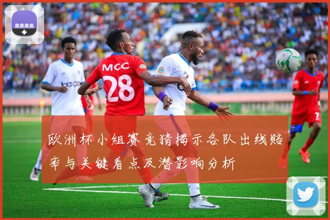 欧洲杯小组赛竞猜揭示各队出线赔率与关键看点及潜影响分析