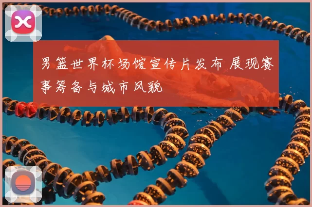 男篮世界杯场馆宣传片发布 展现赛事筹备与城市风貌