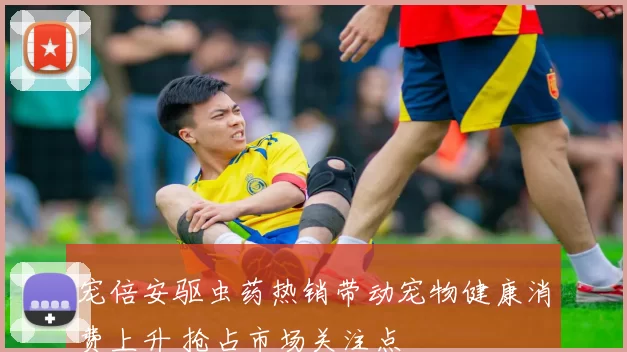 宠倍安驱虫药热销带动宠物健康消费上升 抢占市场关注点