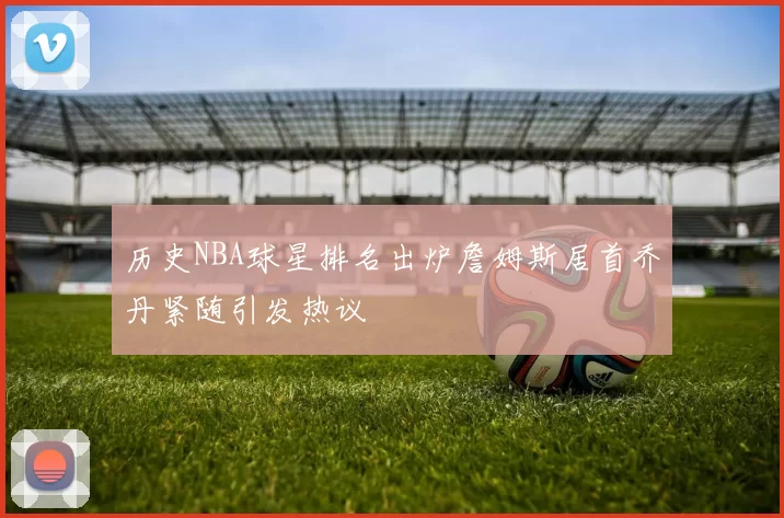 历史NBA球星排名出炉詹姆斯居首乔丹紧随引发热议