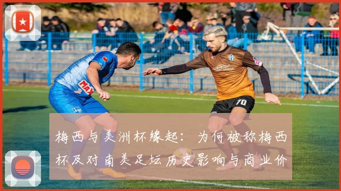 梅西与美洲杯缘起:为何被称梅西杯及对南美足坛历史影响与商业价值解读