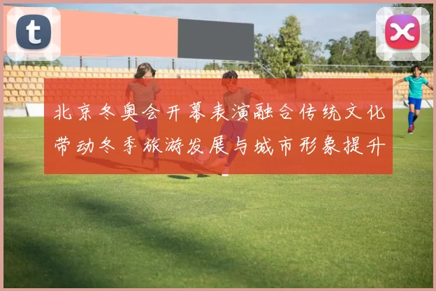 北京冬奥会开幕表演融合传统文化带动冬季旅游发展与城市形象提升