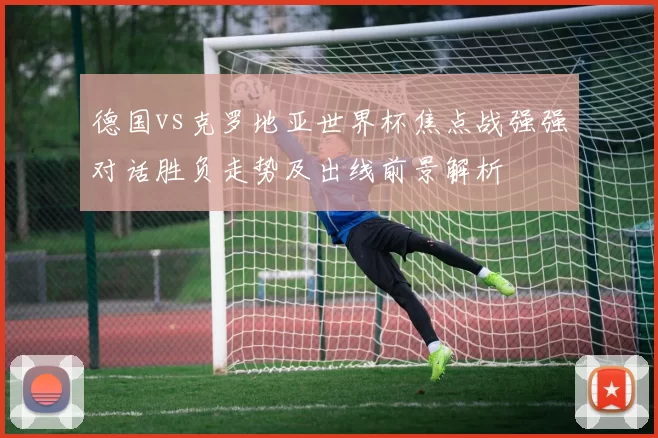 德国vs克罗地亚世界杯焦点战强强对话胜负走势及出线前景解析