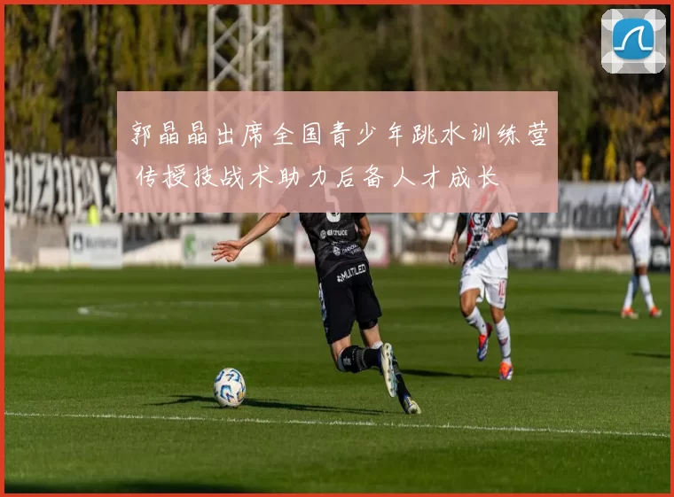 郭晶晶出席全国青少年跳水训练营 传授技战术助力后备人才成长