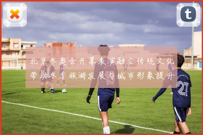 北京冬奥会开幕表演融合传统文化带动冬季旅游发展与城市形象提升