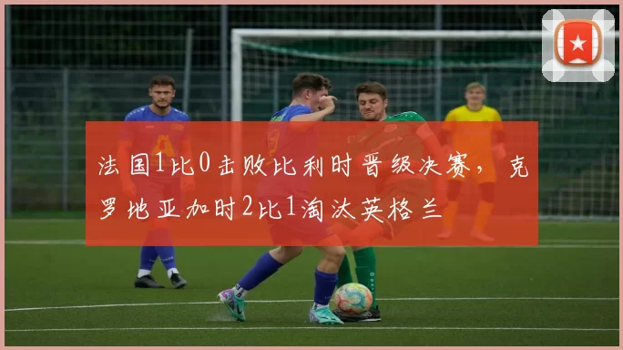 法国1比0击败比利时晋级决赛，克罗地亚加时2比1淘汰英格兰