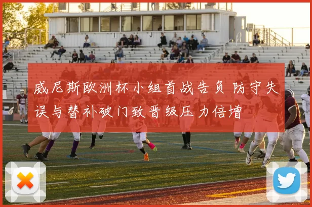 威尼斯欧洲杯小组首战告负 防守失误与替补破门致晋级压力倍增