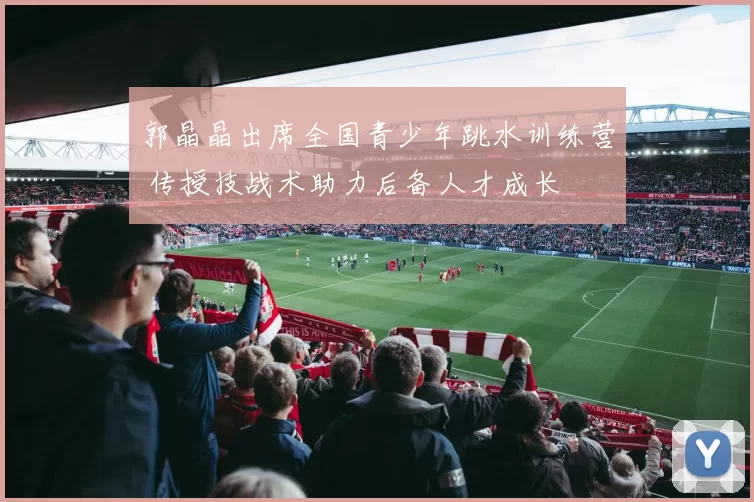 郭晶晶出席全国青少年跳水训练营 传授技战术助力后备人才成长