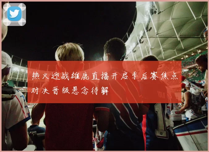 热火迎战雄鹿直播开启季后赛焦点对决晋级悬念待解