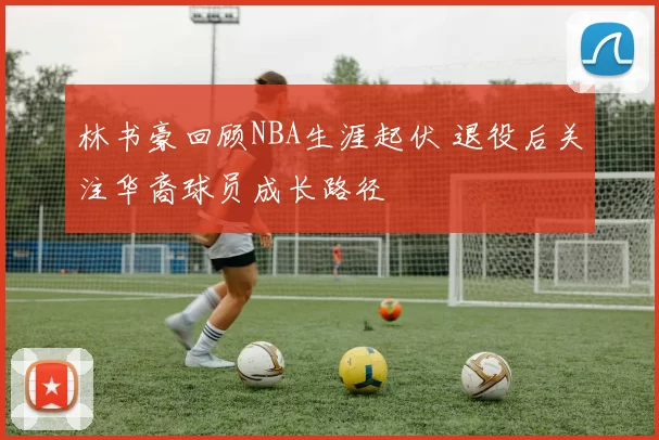林书豪回顾NBA生涯起伏 退役后关注华裔球员成长路径