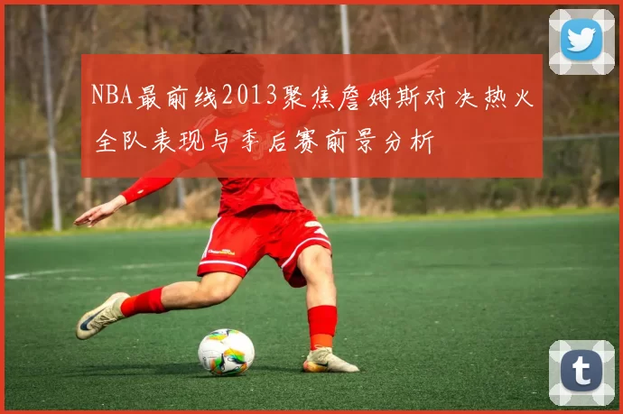 NBA最前线2013聚焦詹姆斯对决热火全队表现与季后赛前景分析