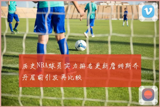 历史NBA球员实力排名更新詹姆斯乔丹居前引发再比较