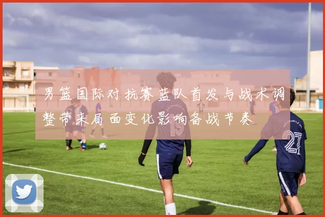 男篮国际对抗赛蓝队首发与战术调整带来局面变化影响备战节奏