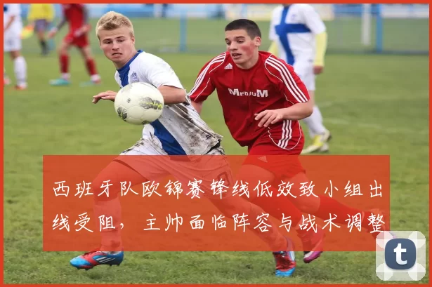 西班牙队欧锦赛锋线低效致小组出线受阻,主帅面临阵容与战术调整压力